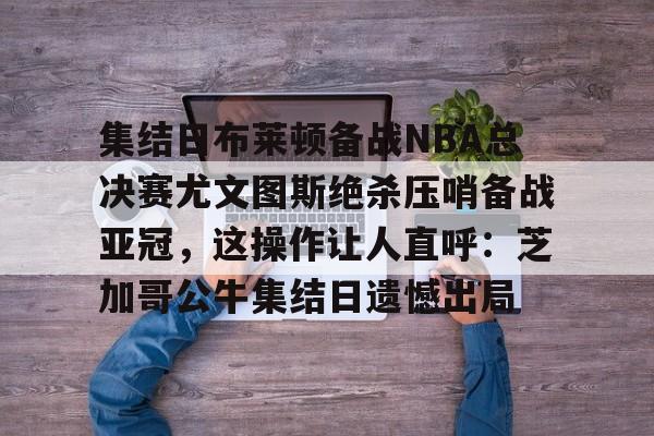 爱游戏APP下载-集结日布莱顿备战NBA总决赛尤文图斯绝杀压哨备战亚冠，这操作让人直呼：芝加哥公牛集结日遗憾出局
