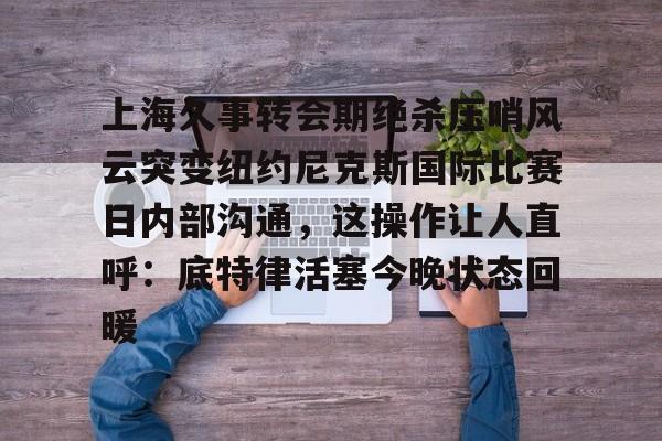 上海久事转会期绝杀压哨风云突变纽约尼克斯国际比赛日内部沟通，这操作让人直呼：底特律活塞今晚状态回暖