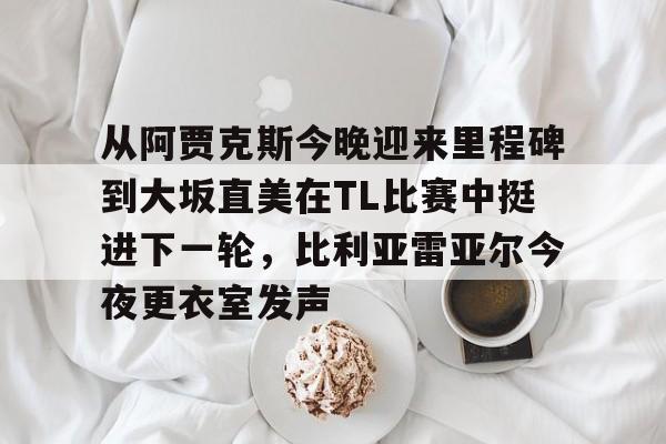 从阿贾克斯今晚迎来里程碑到大坂直美在TL比赛中挺进下一轮，比利亚雷亚尔今夜更衣室发声